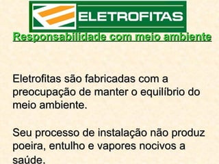 Responsabilidade com meio ambiente


Eletrofitas são fabricadas com a
preocupação de manter o equilíbrio do
meio ambiente.

Seu processo de instalação não produz
poeira, entulho e vapores nocivos a
saúde.
 