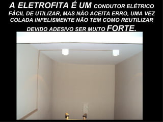 A ELETROFITA É UM CONDUTOR ELÉTRICO
FÁCIL DE UTILIZAR, MAS NÃO ACEITA ERRO, UMA VEZ
COLADA INFELISMENTE NÃO TEM COMO REUTILIZAR
     DEVIDO ADESIVO SER MUITO FORTE.
 