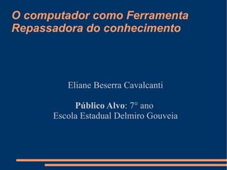 O computador como Ferramenta Repassadora do conhecimento Eliane Beserra Cavalcanti Público Alvo : 7° ano  Escola Estadual Delmiro Gouveia 