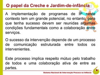 O papel da Creche e Jardim-de-infância
A implementação de programas de IP neste
contexto tem um grande potencial, no entanto, para
que tenha sucesso devem ser reunidas algumas
condições fundamentais como a colaboração entre
serviços.
O sucesso da intervenção depende de um processo
de comunicação estruturada entre todos os
intervenientes.

Este processo implica respeito mútuo pelo trabalho
de todos e uma colaboração ativa de entre as
partes.
 
