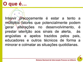 O que é…

Intervir precocemente é estar a tento a
múltiplos fatores que potencialmente podem
gerar alterações no desenvolvimento, é
prestar atenção aos sinais de alerta, às
angústias e apelos trazidos pelos pais,
educadores e outros técnicos de forma a
minorar e colmatar as situações quotidianas.
 