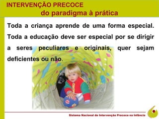 INTERVENÇÃO PRECOCE
           do paradigma à prática
Toda a criança aprende de uma forma especial.
Toda a educação deve ser especial por se dirigir
a seres peculiares e originais, quer sejam
deficientes ou não.
 