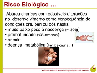 Risco Biológico …
 Abarca crianças com possíveis alterações
no desenvolvimento como consequência de
condições pré, peri ou pós natais.
• muito baixo peso à nascença (<1,500g)
• prematuridade (<33 semanas)
• anóxia
• doença metabólica (Fenilcetonúria…)
 