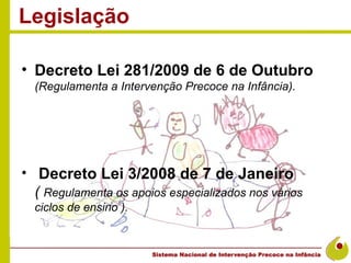Legislação

• Decreto Lei 281/2009 de 6 de Outubro
  (Regulamenta a Intervenção Precoce na Infância).




• Decreto Lei 3/2008 de 7 de Janeiro
  ( Regulamenta os apoios especializados nos vários
  ciclos de ensino ).
 