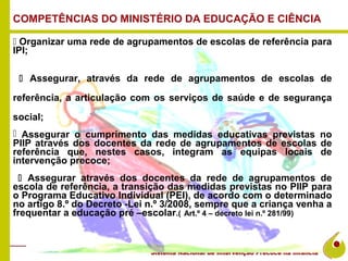 COMPETÊNCIAS DO MINISTÉRIO DA EDUCAÇÃO E CIÊNCIA

 Organizar uma rede de agrupamentos de escolas de referência para
IPI;

  Assegurar, através da rede de agrupamentos de escolas de

referência, a articulação com os serviços de saúde e de segurança

social;
 Assegurar o cumprimento das medidas educativas previstas no
PIIP através dos docentes da rede de agrupamentos de escolas de
referência que, nestes casos, integram as equipas locais de
intervenção precoce;
   Assegurar através dos docentes da rede de agrupamentos de
escola de referência, a transição das medidas previstas no PIIP para
o Programa Educativo Individual (PEI), de acordo com o determinado
no artigo 8.º do Decreto -Lei n.º 3/2008, sempre que a criança venha a
frequentar a educação pré –escolar.( Art.º 4 – decreto lei n.º 281/99)
 