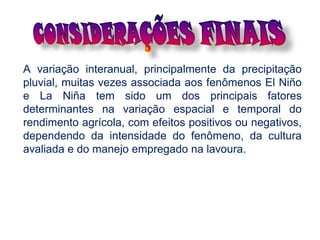 A variação interanual, principalmente da precipitação
pluvial, muitas vezes associada aos fenômenos El Niño
e La Niña tem sido um dos principais fatores
determinantes na variação espacial e temporal do
rendimento agrícola, com efeitos positivos ou negativos,
dependendo da intensidade do fenômeno, da cultura
avaliada e do manejo empregado na lavoura.
 