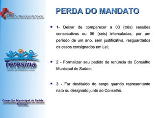 PERDA DO MANDATO  1- Deixar de comparecer a 03 (três) sessões consecutivas ou 06 (seis) intercaladas, por um período de um ano, sem justificativa, resguardados os casos consignados em Lei;  2 - Formalizar seu pedido de renúncia do Conselho Municipal de Saúde;  3 - For destituído do cargo quando representante nato ou designado junto ao Conselho.  
