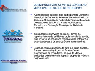 QUEM PODE PARTICIPAR DO CONSELHO MUNICIPAL DE SAÚDE DE TERESINA? As instituições públicas que participam do Conselho Municipal de Saúde de Teresina são o Ministério da Saúde, a Universidade Federal do Piauí, a Secretaria de Estado da Saúde, a Câmara Municipal de Teresina e a Fundação Municipal de Saúde de Teresina  prestadores de serviços de saúde, temos os representantes de entidades profissionais de saúde, que envolve os conselhos regionais das categorias, as associações e os sindicatos de trabalhadores.  usuários, temos a sociedade civil, em suas diversas formas de associação, como federações e associações de moradores, grupos de idosos, entidades de movimento popular, grupos de mães e de jovens, etc.  