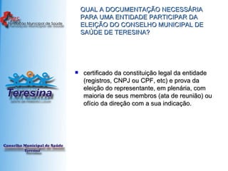 QUAL A DOCUMENTAÇÃO NECESSÁRIA PARA UMA ENTIDADE PARTICIPAR DA ELEIÇÃO DO CONSELHO MUNICIPAL DE SAÚDE DE TERESINA? certificado da constituição legal da entidade (registros, CNPJ ou CPF, etc) e prova da eleição do representante, em plenária, com maioria de seus membros (ata de reunião) ou ofício da direção com a sua indicação. 