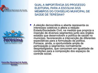QUAL A IMPORTÂNCIA DO PROCESSO ELEITORAL PARA A ESCOLHA DOS MEMBROS DO CONSELHO MUNICIPAL DE SAÚDE DE TERESINA? A eleição democrática e aberta representa os interesses coletivos e altera a relação Estado/Sociedade Civil, na medida que propicia a inserção de diversos segmentos junto aos órgãos estatais que desenvolvem a política de saúde no município, favorecendo a intervenção de diferentes expectativas para a formulação da política. Fornece, ainda, a oportunidade ampla de participação a segmentos normalmente desprestigiados, que concorrem em igualdade de condições para a composição dos espaços de controle social. 