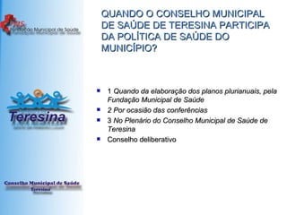 QUANDO O CONSELHO MUNICIPAL DE SAÚDE DE TERESINA PARTICIPA DA POLÍTICA DE SAÚDE DO MUNICÍPIO? 1  Quando da elaboração dos planos plurianuais, pela Fundação Municipal de Saúde   2 Por ocasião das conferências   3  No Plenário do Conselho Municipal de Saúde de Teresina   Conselho deliberativo 