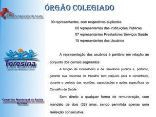 Órgão colegiado   30 representantes, com respectivos suplentes  08 representantes das instituições Públicas  07 representantes Prestadores Serviços Saúde  15 representantes dos Usuários A representação dos usuários é paritária em relação ao conjunto dos demais segmentos A função de Conselheiro é de relevância pública e, portanto, garante sua dispensa do trabalho sem prejuízo para o conselheiro, durante o período das reuniões, capacitações e ações específicas do Conselho de Saúde.  Sem direito a qualquer forma de remuneração, com mandato de dois (02) anos, sendo permitida apenas uma reeleição consecutiva. 