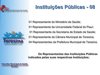 Instituições Públicas - 08 01 Representante do Ministério da Saúde; 01 Representante da Universidade Federal do Piauí;   01 Representante da Secretaria de Estado da Saúde; 01 Representante da Câmara Municipal de Teresina; 04 Representantes da Prefeitura Municipal de Teresina. Os Representantes das Instituições Públicas indicados pelas suas respectivas Instituições; 