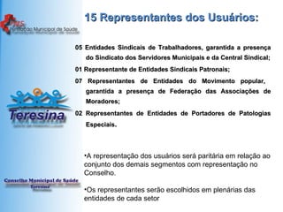 15 Representantes dos Usuários: 05 Entidades Sindicais de Trabalhadores, garantida a presença do Sindicato dos Servidores Municipais e da Central Sindical; 01 Representante de Entidades Sindicais Patronais; 07 Representantes de Entidades do Movimento popular,  garantida a presença de Federação das Associações de Moradores; 02 Representantes de Entidades de Portadores de Patologias Especiais . A representação dos usuários será paritária em relação ao conjunto dos demais segmentos com representação no Conselho. Os representantes serão escolhidos em plenárias das entidades de cada setor 