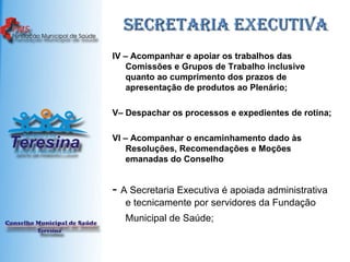 Secretaria Executiva IV – Acompanhar e apoiar os trabalhos das Comissões e Grupos de Trabalho inclusive quanto ao cumprimento dos prazos de apresentação de produtos ao Plenário; V– Despachar os processos e expedientes de rotina;  VI – Acompanhar o encaminhamento dado às Resoluções, Recomendações e Moções emanadas do Conselho -  A Secretaria Executiva é apoiada administrativa e tecnicamente por servidores da Fundação Municipal de Saúde;   