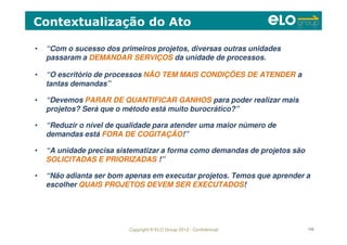 Copyright © ELO Group 2012 - Confidencial 108
• “Com o sucesso dos primeiros projetos, diversas outras unidades
passaram a DEMANDAR SERVIÇOS da unidade de processos.
• “O escritório de processos NÃO TEM MAIS CONDIÇÕES DE ATENDER a
tantas demandas”
• “Devemos PARAR DE QUANTIFICAR GANHOS para poder realizar mais
projetos? Será que o método está muito burocrático?”
• “Reduzir o nível de qualidade para atender uma maior número de
demandas está FORA DE COGITAÇÃO!”
• “A unidade precisa sistematizar a forma como demandas de projetos são
SOLICITADAS E PRIORIZADAS !”
• “Não adianta ser bom apenas em executar projetos. Temos que aprender a
escolher QUAIS PROJETOS DEVEM SER EXECUTADOS!
Contextualização do Ato
 