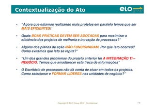 Copyright © ELO Group 2012 - Confidencial 119
• “Agora que estamos realizando mais projetos em paralelo temos que ser
MAIS EFICIENTES!
• Quais BOAS PRÁTICAS DEVEM SER ADOTADAS para maximizar a
eficiência dos projetos de melhoria e inovação de processos?”
• Alguns dos planos de ação NÃO FUNCIONARAM. Por que isto ocorreu?
Como evitamos que isto se repita?”
• “Um dos grandes problemas do projeto anterior foi A INTEGRAÇÃO TI –
NEGÓCIO. Temos que amadurecer esta troca de informações”
• O Escritório de processos não dá conta de atuar em todos os projetos.
Como selecionar e FORMAR LIDERES nas unidades de negócio?”
Contextualização do Ato
 