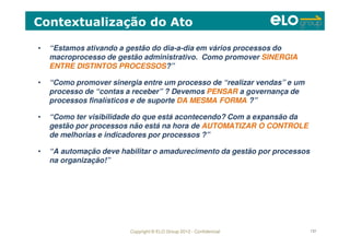 Copyright © ELO Group 2012 - Confidencial 131
• “Estamos ativando a gestão do dia-a-dia em vários processos do
macroprocesso de gestão administrativo. Como promover SINERGIA
ENTRE DISTINTOS PROCESSOS?”
• “Como promover sinergia entre um processo de “realizar vendas” e um
processo de “contas a receber” ? Devemos PENSAR a governança de
processos finalísticos e de suporte DA MESMA FORMA ?”
• “Como ter visibilidade do que está acontecendo? Com a expansão da
gestão por processos não está na hora de AUTOMATIZAR O CONTROLE
de melhorias e indicadores por processos ?”
• “A automação deve habilitar o amadurecimento da gestão por processos
na organização!”
Contextualização do Ato
 
