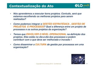 Copyright © ELO Group 2012 - Confidencial 141
• Nós aprendemos a executar bons projetos. Contudo, será que
estamos escolhendo os melhores projetos para serem
realizados?
• Como podemos integrar a GESTÃO ESTRATÉGICA , GESTÃO DE
PROJETOS E PROCESSOS? Qual a diferença entre um projeto de
processos e os outros projetos da organização?
• Temos que ENVOLVER O NÍVEL OPERACIONAL na definição dos
projetos. Eles estão no dia-a-dia dos processos e podem
contribuir com o que deve ser melhorado e inovado !
• Como disseminar a CULTURA de gestão por processos em uma
organização?
Contextualização do Ato
 