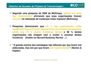 Copyright © ELO Group 2012 - Confidencial
Histórico de Sucesso de Projetos de Transformação !
Segundo uma pesquisa de 2008 da McKinsey, apenas um terço
dos respondentes afirmaram que suas organizações tiveram
sucesso na realização de mudanças maior impacto! (McKinsey)
Pesquisas demonstram que 82 % das organizações estão
atualmente desenvovendo alguma forma de iniciativa de mudança,
sendo que 70 % destas iniciativas falham e 68 % destas
organizações não chegam nem a avaliar o sucesso destas
iniciativas (Kottler na Harvard Business Review …)
“A grande maioria das estratégias não falharam por que foram mal
elaboradas, mas sim por que foram mal implementadas” (Norton &
Kaplan)
 