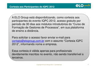 Copyright © ELO Group 2012 - Confidencial
Cortesia aos Participantes do IQPC 2012
2
A ELO Group está disponibilizando, como cortesia aos
participantes do evento IQPC 2012, acesso gratuito por
período de 30 dias aos módulos introdutórios do “Curso de
Formação de Gestores de Processos”, em sua plataforma
de ensino a distância.
Para solicitar o acesso favor enviar e-mail para
contato@elogroup.com.br com o assunto “Cortesia IQPC
2012”, informando nome e empresa.
Essa cortesia é válida apenas para profissionais
devidamente inscritos no evento, não sendo transferível a
terceiros.
 