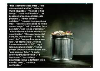 Copyright © ELO Group 2012 - Confidencial
• “Nós já tentamos isto antes”, “isto
não é o meu trabalho”, “estamos
muito ocupados”, “nós não temos
tempo”, “isto é muito radical”, “as
pessoas nunca vão comprar esta
proposta”, “vamos voltar a
realidade”, “isto não é um problema
meu”, “você está dois anos na frente
do seu tempo”, “não é a melhor hora
para isto”, “não temos orçamento”,
“não é adequado frente a cultura da
organização”, “ótimo pensamento!
Contudo, impraticável”, “a não, de
novo não”, “sempre funcionou sem
isto”, “já fizemos isto”, “vamos
formar um comitê ou GT”, “aqui...
isto nunca funcionário”, “vamos
pensar um pouco melhor sobre isto”,
“não pode ser feito”, “é muito
esforço para pouca coisa”, “ é
impossível”, “eu conheço
organizações que já tentaram isto e
não deu certo”, “continue
sonhando...” 38
 