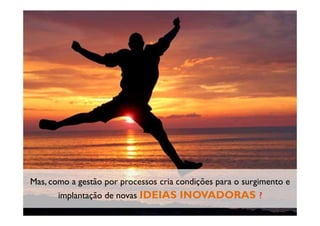 Copyright © ELO Group 2012 - Confidencial
Mas, como a gestão por processos cria condições para o surgimento e
implantação de novas IDEIAS INOVADORAS ?
 