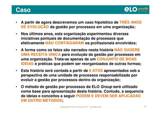 Copyright © ELO Group 2012 - Confidencial
Caso
61
• A partir de agora descrevemos um caso hipotético de TRÊS ANOS
DE EVOLUÇÃO da gestão por processos em uma organização;
• Nos últimos anos, esta organização experimentou diversas
iniciativas pontuais de documentação de processos que
efetivamente NÃO CONTAGIARAM os profissionais envolvidos;
• A forma como os fatos são narrados nesta história NÃO SUGERE
UMA RECEITA ÚNICA para evolução da gestão por processos em
uma organização. Trata-se apenas de um CONJUNTO DE BOAS
IDEIAS e práticas que podem ser reorganizados de outras formas;
• Esta história será contada a partir de 8 ATOS apresentados sob a
perspectiva de uma unidade de processos responsabilizada por
evoluir a gestão por processos dentro da organização;
• O método de gestão por processos da ELO Group será utilizado
como base para apresentação desta história. Contudo, a sequencia
de ideias e conceitos a seguir PODEM E DEVEM SER APLICADAS
EM OUTRO MÉTODOS;
 