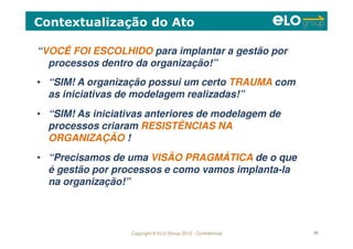 Copyright © ELO Group 2012 - Confidencial 65
“VOCÊ FOI ESCOLHIDO para implantar a gestão por
processos dentro da organização!”
Contextualização do Ato
• “SIM! A organização possui um certo TRAUMA com
as iniciativas de modelagem realizadas!”
• “SIM! As iniciativas anteriores de modelagem de
processos criaram RESISTÊNCIAS NA
ORGANIZAÇÃO !
• “Precisamos de uma VISÃO PRAGMÁTICA de o que
é gestão por processos e como vamos implanta-la
na organização!”
 