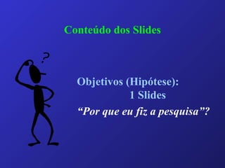 Conteúdo dos Slides
Objetivos (Hipótese):
1 Slides
“Por que eu fiz a pesquisa”?
 