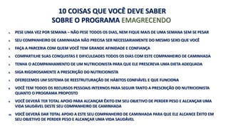 10 COISAS QUE VOCÊ DEVE SABER 
SOBRE O PROGRAMA EMAGRECENDO 
1. PESE UMA VEZ POR SEMANA – NÃO PESE TODOS OS DIAS, NEM FIQUE MAIS DE UMA SEMANA SEM SE PESAR 
2. SEU COMPANHEIRO DE CAMINHADA NÃO PRECISA SER NECESSARIAMENTE DO MESMO SEXO QUE VOCÊ 
3. FAÇA A PARCERIA COM QUEM VOCÊ TEM GRANDE AFINIDADE E CONFIANÇA 
4. COMPARTILHE SUAS CONQUISTAS E DIFICULDADES TODOS OS DIAS COM ESTE COMPANHEIRO DE CAMINHADA 
5. TENHA O ACOMPANHAMENTO DE UM NUTRICIONISTA PARA QUE ELE PRESCREVA UMA DIETA ADEQUADA 
6. SIGA RIGOROSAMENTE A PRESCRIÇÃO DO NUTRICIONISTA 
7. OFERECEMOS UM SISTEMA DE REESTRUTURAÇÃO DE HÁBITOS CONFIÁVEL E QUE FUNCIONA 
8. VOCÊ TEM TODOS OS RECURSOS PESSOAIS INTERNOS PARA SEGUIR TANTO A PRESCRIÇÃO DO NUTRICIONISTA 
QUANTO O PROGRAMA PROPOSTO 
9. VOCÊ DEVERÁ TER TOTAL APOIO PARA ALCANÇAR ÊXITO EM SEU OBJETIVO DE PERDER PESO E ALCANÇAR UMA 
VIDA SAUDÁVEL DESTE SEU COMPANHEIRO DE CAMINHADA 
10. VOCÊ DEVERÁ DAR TOTAL APOIO A ESTE SEU COMPANHEIRO DE CAMINHADA PARA QUE ELE ALCANCE ÊXITO EM 
SEU OBJETIVO DE PERDER PESO E ALCANÇAR UMA VIDA SAUDÁVEL 
 