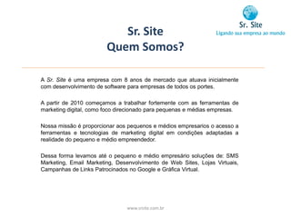 Sr. Site
                        Quem Somos?

A Sr. Site é uma empresa com 8 anos de mercado que atuava inicialmente
com desenvolvimento de software para empresas de todos os portes.

A partir de 2010 começamos a trabalhar fortemente com as ferramentas de
marketing digital, como foco direcionado para pequenas e médias empresas.

Nossa missão é proporcionar aos pequenos e médios empresarios o acesso a
ferramentas e tecnologias de marketing digital em condições adaptadas a
realidade do pequeno e médio empreendedor.

Dessa forma levamos até o pequeno e médio empresário soluções de: SMS
Marketing, Email Marketing, Desenvolvimento de Web Sites, Lojas Virtuais,
Campanhas de Links Patrocinados no Google e Gráfica Virtual.




                               www.srsite.com.br
 