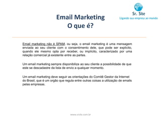 Email Marketing
                           O que é?

Email marketing não é SPAM, ou seja, o email marketing é uma mensagem
enviada ao seu cliente com o consentimento dele, que pode ser explicito,
quando ele mesmo opta por receber, ou implícito, caracterizado por uma
relação comercial já existente entre as partes.

Um email marketing sempre disponibiliza ao seu cliente a possibilidade de que
este se descadastre da lista de envio a qualquer momento.

Um email marketing deve seguir as orientações do Comitê Gestor da Internet
do Brasil, que é um orgão que regula entre outras coisas a utilização de emails
pelas empresas.




                                  www.srsite.com.br
 