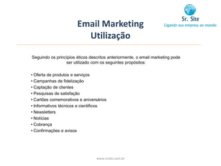 Email Marketing
                         Utilização

Seguindo os princípios éticos descritos anteriormente, o email marketing pode
                 ser utilizado com os seguintes propósitos:

• Oferta de produtos e serviços
• Campanhas de fidelização
• Captação de clientes
• Pesquisas de satisfação
• Cartões comemorativos e aniversários
• Informativos técnicos e cientificos
• Newsletters
• Notícias
• Cobrança
• Confirmações e avisos




                                 www.srsite.com.br
 