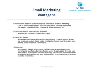 Email Marketing
                           Vantagens
• Possibilidade de medir os resultados das campanhas de email marketing
     Com as ferramentas certas e possível ver quantas pessoas clicaram na
     mensagem, quantas abriram, quantas se descadastraram, etc.

• Comunicação ágil, personalizada e dirigida.
     A mensagem certa para o destinatário certo.

• Recall de clientes
     Ao receber mensagens com campanhas dirigadas, o cliente retorna ao seu
     site ou ao seu negócio físico, pois o email pode oferecer incentivos para esse
     retorno, como descontos e promoções.

• Baixo custo
      A divulgação via web tem o menor custo em relação a qualquer mídia
      convencional (panfletos, banners, faixas, carros de som, spots de rádio, etc).
      Além disso o investimento em email marketing traz retornos imediatos (visitas
      ao seu site), em médio prazo gera fidelização e a longo prazo relacionamento
      e vendas recorrentes.




                                    www.srsite.com.br
 