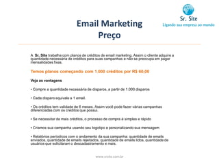 Email Marketing
                                 Preço
A Sr. Site trabalha com planos de créditos de email marketing. Assim o cliente adquire a
quantidade necessária de créditos para suas campanhas e não se preocupa em pagar
mensalidades fixas.

Temos planos começando com 1.000 créditos por R$ 60,00

Veja as vantagens

• Compre a quantidade necessária de disparos, a partir de 1.000 disparos

• Cada disparo equivale a 1 email.

• Os créditos tem validade de 6 meses. Assim você pode fazer várias campanhas
diferenciadas com os créditos que possui.

• Se necessitar de mais créditos, o processo de compra é simples e rápido

• Criamos sua campanha usando seu logotipo e personalizando sua mensagem

• Relatórios períodicos com o andamento da sua campanha: quantidade de emails
enviados, quantidade de emails rejeitados, quantidade de emails lidos, quantidade de
usuários que solicitaram o descadastramento e mais.


                                       www.srsite.com.br
 