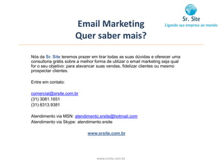 Email Marketing
                       Quer saber mais?
Nós da Sr. Site teremos prazer em tirar todas as suas dúvidas e oferecer uma
consultoria grátis sobre a melhor forma de utilizar o email marketing seja qual
for o seu objetivo: para alavancar suas vendas, fidelizar clientes ou mesmo
prospectar clientes.

Entre em contato:

comercial@srsite.com.br
(31) 3081.1651
(31) 8313.9381

Atendimento via MSN: atendimento.srsite@hotmail.com
Atendimento via Skype: atendimento.srsite

                             www.srsite.com.br




                                  www.srsite.com.br
 