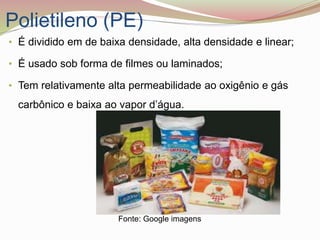 Polietileno (PE)
• É dividido em de baixa densidade, alta densidade e linear;
• É usado sob forma de filmes ou laminados;
• Tem relativamente alta permeabilidade ao oxigênio e gás
carbônico e baixa ao vapor d’água.
Fonte: Google imagens
 