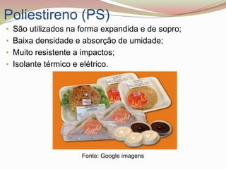 Poliestireno (PS)
• São utilizados na forma expandida e de sopro;
• Baixa densidade e absorção de umidade;
• Muito resistente a impactos;
• Isolante térmico e elétrico.
Fonte: Google imagens
 
