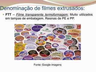 Denominação de filmes extrusados:
 FTT – Filme transparente termoformagem: Muito utilizados
em tampas de embalagem. Resinas de PE e PP.
Fonte: Google imagens
 