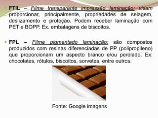  FTIL – Filme transparente impressão laminação: visam
proporcionar, principalmente, propriedades de selagem,
deslizamento e proteção. Podem receber laminação com
PET e BOPP. Ex. embalagens de biscoitos.
 FPL – Filme pigmentado laminação: são compostos
produzidos com resinas diferenciadas de PP (polipropileno)
que proporcionam um aspecto branco e/ou perolado. Ex:
chocolates, rótulos, biscoitos, sorvetes, entre outros.
Fonte: Google imagens
 