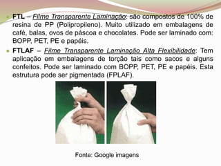 ● FTL – Filme Transparente Laminação: são compostos de 100% de
resina de PP (Polipropileno). Muito utilizado em embalagens de
café, balas, ovos de páscoa e chocolates. Pode ser laminado com:
BOPP, PET, PE e papéis.
● FTLAF – Filme Transparente Laminação Alta Flexibilidade: Tem
aplicação em embalagens de torção tais como sacos e alguns
confeitos. Pode ser laminado com BOPP, PET, PE e papéis. Esta
estrutura pode ser pigmentada (FPLAF).
Fonte: Google imagens
 