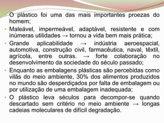 • O plástico foi uma das mais importantes proezas do
homem;
• Maleável, impermeável, adaptável, resistente e com
inúmeras utilidades → tornou a vida bem mais prática;
• Grande aplicabilidade → indústria aeroespacial,
automotiva, construção civil, farmacêutica, naval, têxtil,
agrícola, entre outras. → forte colaboração no
desenvolvimento da sociedade do século passado;
• Enquanto as embalagens plásticas são percebidas como
vilãs do meio ambiente, 30% dos alimentos produzidos
no mundo são desperdiçados por falta de embalagem ou
por utilização de uma embalagem inadequada;
• O plástico leva séculos para decompor-se quando
descartado sem critério no meio ambiente → longas
cadeias moleculares de difícil degradação.
 