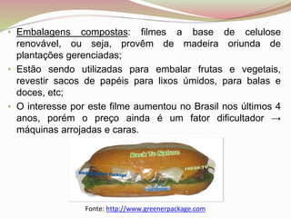 • Embalagens compostas: filmes a base de celulose
renovável, ou seja, provêm de madeira oriunda de
plantações gerenciadas;
• Estão sendo utilizadas para embalar frutas e vegetais,
revestir sacos de papéis para lixos úmidos, para balas e
doces, etc;
• O interesse por este filme aumentou no Brasil nos últimos 4
anos, porém o preço ainda é um fator dificultador →
máquinas arrojadas e caras.
Fonte: http://www.greenerpackage.com
 