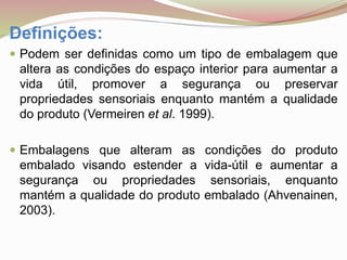 Definições:
 Podem ser definidas como um tipo de embalagem que
altera as condições do espaço interior para aumentar a
vida útil, promover a segurança ou preservar
propriedades sensoriais enquanto mantém a qualidade
do produto (Vermeiren et al. 1999).
 Embalagens que alteram as condições do produto
embalado visando estender a vida-útil e aumentar a
segurança ou propriedades sensoriais, enquanto
mantém a qualidade do produto embalado (Ahvenainen,
2003).
 