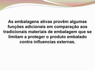 As embalagens ativas provêm algumas
funções adicionais em comparação aos
tradicionais materiais de embalagem que se
limitam a proteger o produto embalado
contra influencias externas.
 