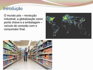 Introdução
O mundo pós – revolução
industrial, a globalização como
ponto chave e a embalagem –
veículo de conexão com o
consumidor final.
 