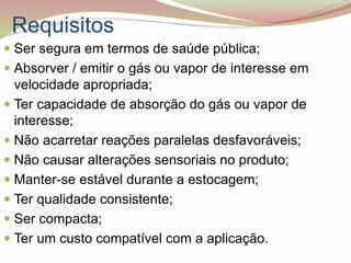 Requisitos
 Ser segura em termos de saúde pública;
 Absorver / emitir o gás ou vapor de interesse em
velocidade apropriada;
 Ter capacidade de absorção do gás ou vapor de
interesse;
 Não acarretar reações paralelas desfavoráveis;
 Não causar alterações sensoriais no produto;
 Manter-se estável durante a estocagem;
 Ter qualidade consistente;
 Ser compacta;
 Ter um custo compatível com a aplicação.
 