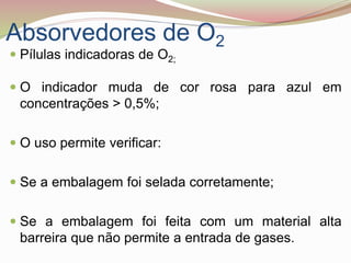 Absorvedores de O2
 Pílulas indicadoras de O2;
 O indicador muda de cor rosa para azul em
concentrações > 0,5%;
 O uso permite verificar:
 Se a embalagem foi selada corretamente;
 Se a embalagem foi feita com um material alta
barreira que não permite a entrada de gases.
 