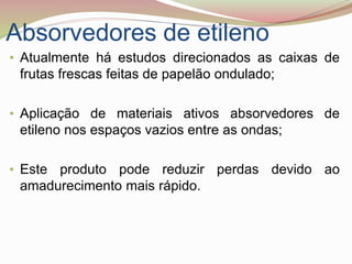 Absorvedores de etileno
• Atualmente há estudos direcionados as caixas de
frutas frescas feitas de papelão ondulado;
• Aplicação de materiais ativos absorvedores de
etileno nos espaços vazios entre as ondas;
• Este produto pode reduzir perdas devido ao
amadurecimento mais rápido.
 